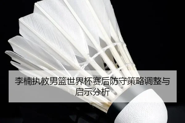 李楠执教男篮世界杯赛后防守策略调整与启示分析