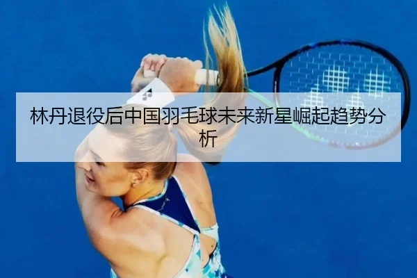 林丹退役后中国羽毛球未来新星崛起趋势分析