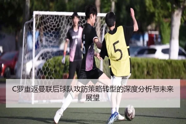 C罗重返曼联后球队攻防策略转型的深度分析与未来展望