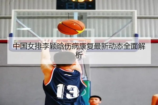 中国女排李颖晗伤病康复最新动态全面解析