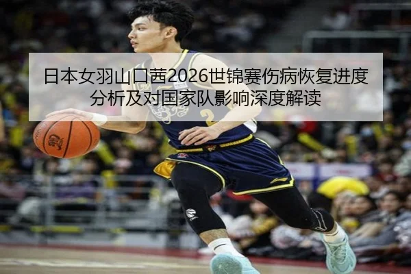 日本女羽山口茜2026世锦赛伤病恢复进度分析及对国家队影响深度解读