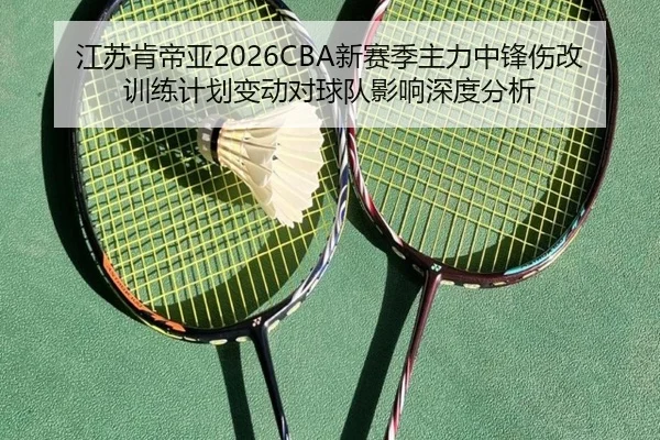 江苏肯帝亚2026CBA新赛季主力中锋伤改训练计划变动对球队影响深度分析
